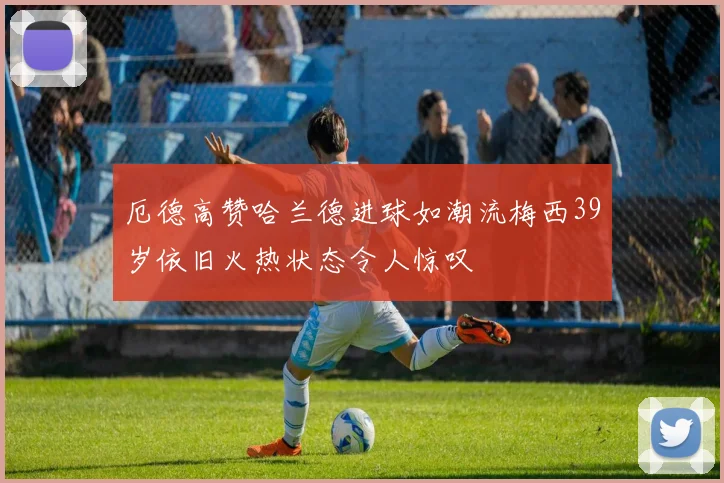 厄德高赞哈兰德进球如潮流梅西39岁依旧火热状态令人惊叹