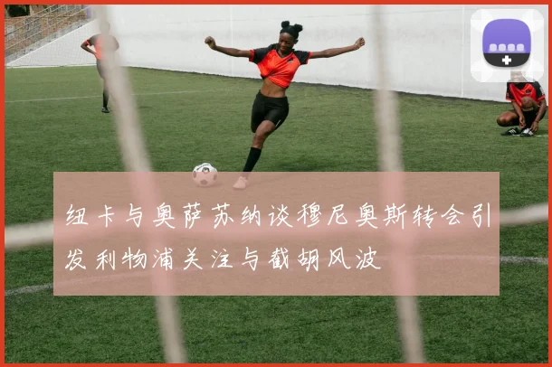 纽卡与奥萨苏纳谈穆尼奥斯转会引发利物浦关注与截胡风波
