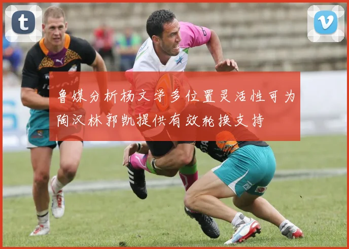 鲁媒分析杨文学多位置灵活性可为陶汉林郭凯提供有效轮换支持