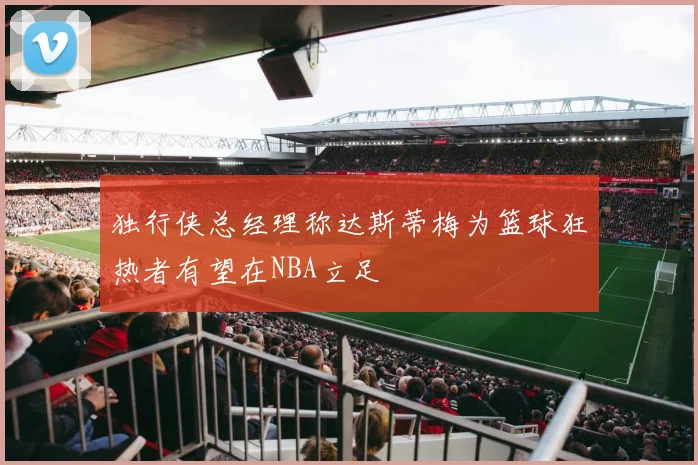 独行侠总经理称达斯蒂梅为篮球狂热者有望在NBA立足