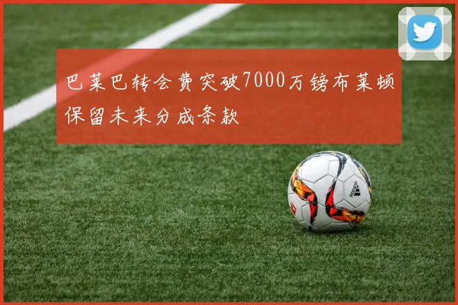 巴莱巴转会费突破7000万镑布莱顿保留未来分成条款