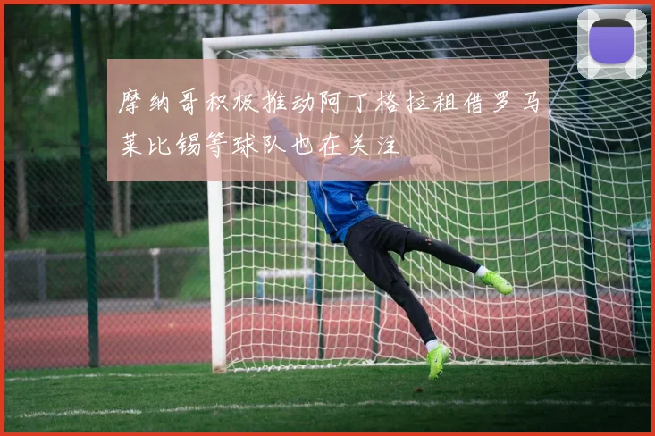 摩纳哥积极推动阿丁格拉租借罗马莱比锡等球队也在关注