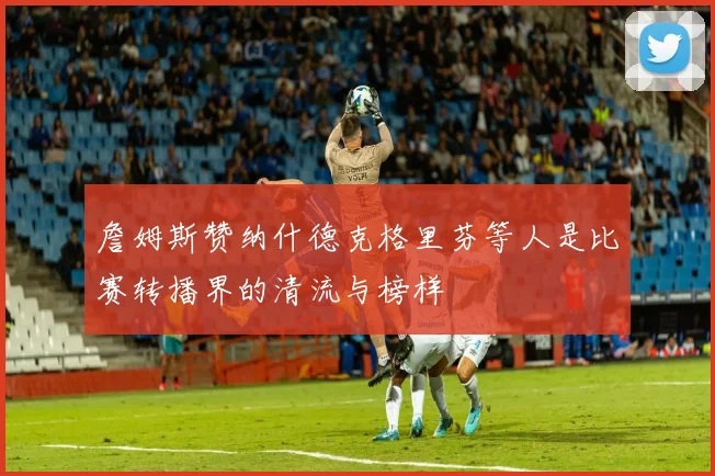 詹姆斯赞纳什德克格里芬等人是比赛转播界的清流与榜样