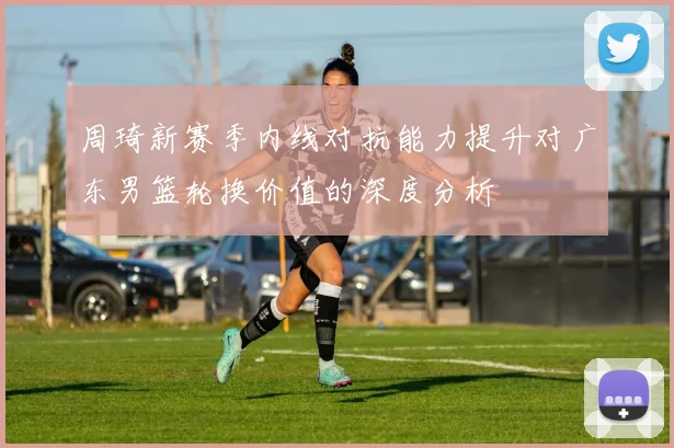 周琦新赛季内线对抗能力提升对广东男篮轮换价值的深度分析