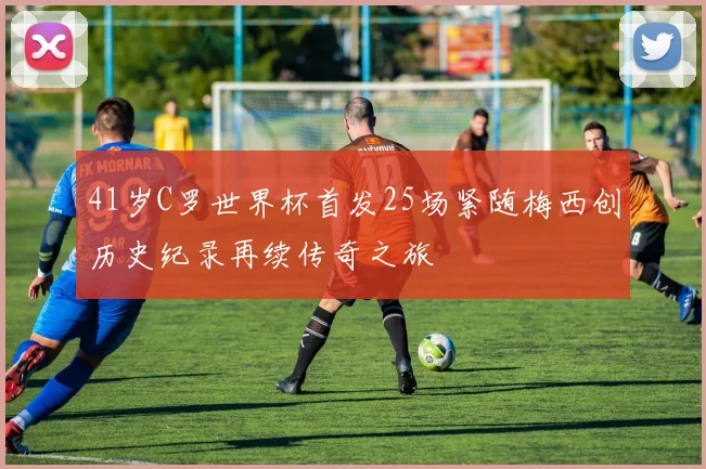 41岁C罗世界杯首发25场紧随梅西创历史纪录再续传奇之旅